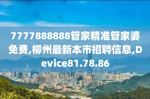 7777888888管家精准管家婆免费,柳州最新本市招聘信息,Device81.78.86