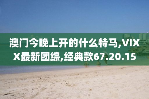 澳门今晚上开的什么特马,VIXX最新团综,经典款67.20.15