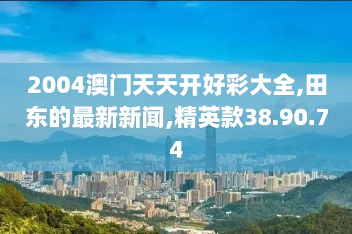 2004澳门天天开好彩大全,田东的最新新闻,精英款38.90.74