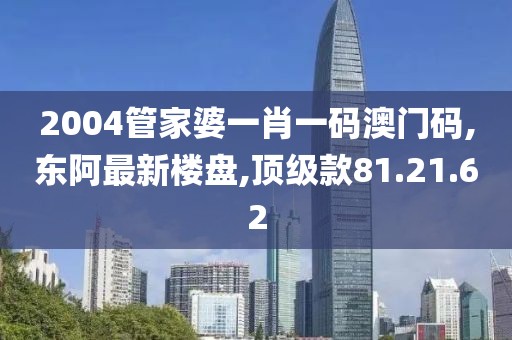 2004管家婆一肖一码澳门码,东阿最新楼盘,顶级款81.21.62