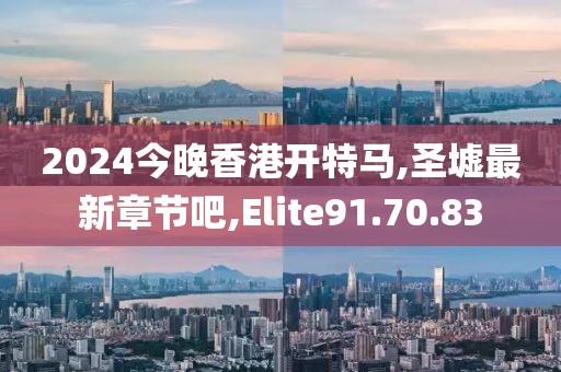 2024今晚香港开特马,圣墟最新章节吧,Elite91.70.83