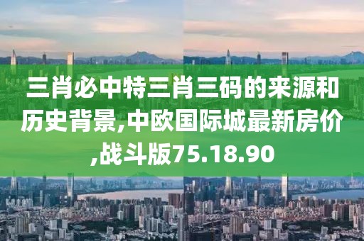 三肖必中特三肖三码的来源和历史背景,中欧国际城最新房价,战斗版75.18.90