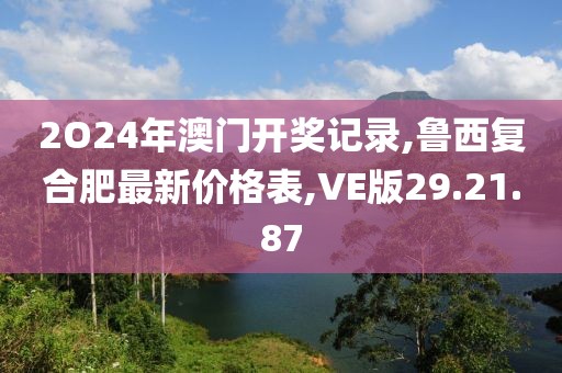 2O24年澳门开奖记录,鲁西复合肥最新价格表,VE版29.21.87