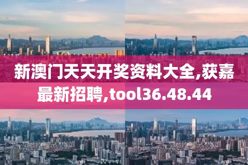 新澳门天天开奖资料大全,获嘉最新招聘,tool36.48.44