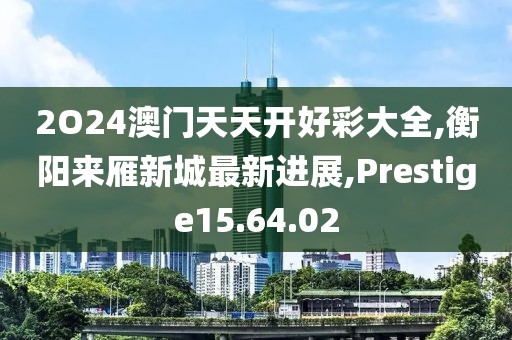 2O24澳门天天开好彩大全,衡阳来雁新城最新进展,Prestige15.64.02