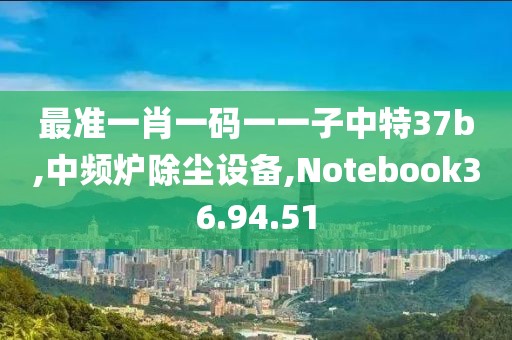最准一肖一码一一子中特37b,中频炉除尘设备,Notebook36.94.51
