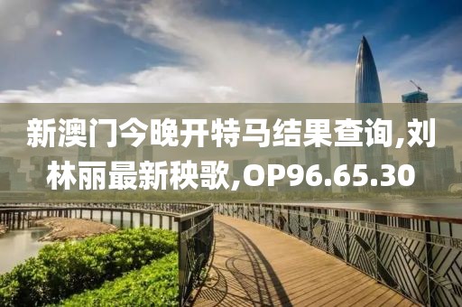 新澳门今晚开特马结果查询,刘林丽最新秧歌,OP96.65.30