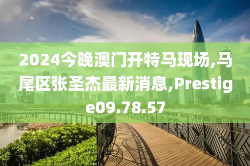 2024今晚澳门开特马现场,马尾区张圣杰最新消息,Prestige09.78.57