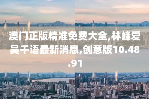 澳门正版精准免费大全,林峰爱吴千语最新消息,创意版10.48.91