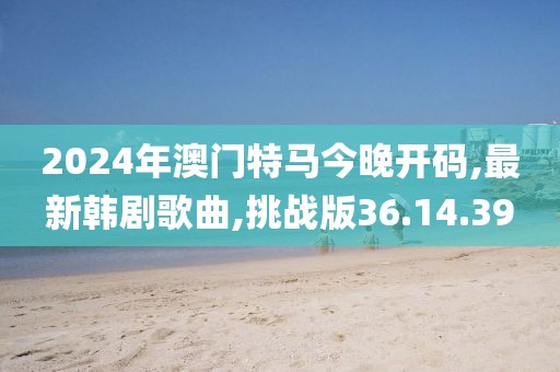 2024年澳门特马今晚开码,最新韩剧歌曲,挑战版36.14.39