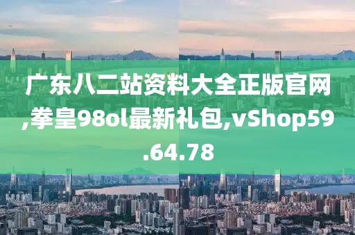 广东八二站资料大全正版官网,拳皇98ol最新礼包,vShop59.64.78