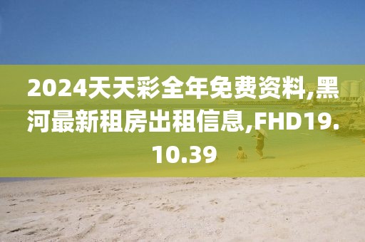 2024天天彩全年免费资料,黑河最新租房出租信息,FHD19.10.39