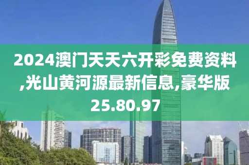 2024澳门天天六开彩免费资料,光山黄河源最新信息,豪华版25.80.97
