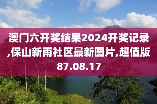 澳门六开奖结果2024开奖记录,保山新雨社区最新图片,超值版87.08.17