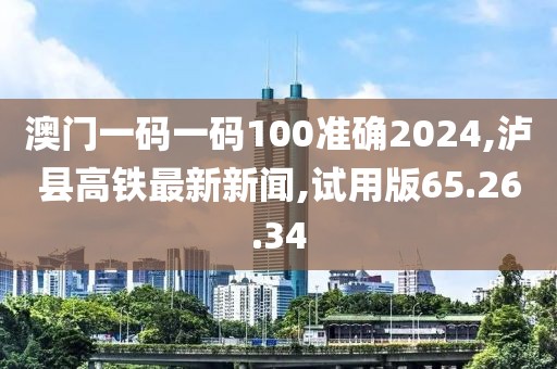 澳门一码一码100准确2024,泸县高铁最新新闻,试用版65.26.34