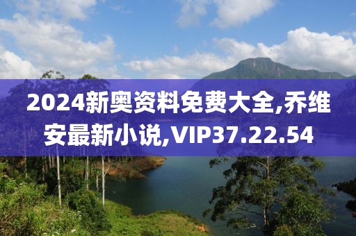 2024新奥资料免费大全,乔维安最新小说,VIP37.22.54