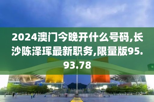 2024澳门今晚开什么号码,长沙陈泽珲最新职务,限量版95.93.78