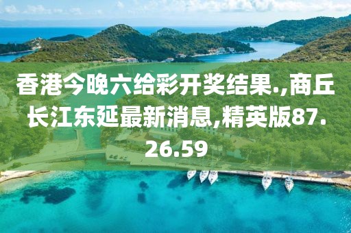 香港今晚六给彩开奖结果.,商丘长江东延最新消息,精英版87.26.59