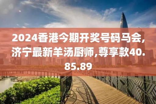 2024香港今期开奖号码马会,济宁最新羊汤厨师,尊享款40.85.89