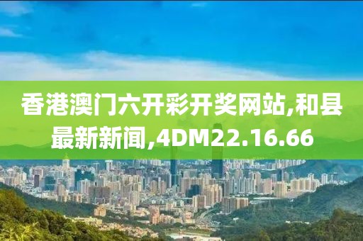 香港澳门六开彩开奖网站,和县最新新闻,4DM22.16.66