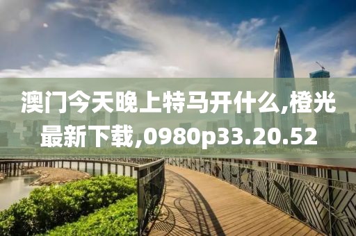 澳门今天晚上特马开什么,橙光最新下载,0980p33.20.52