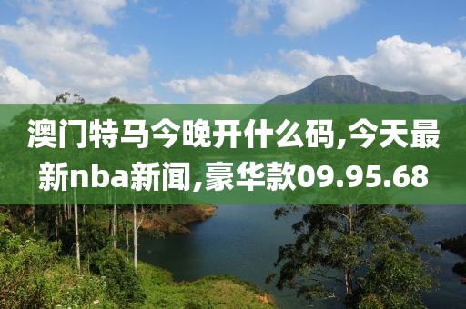 澳门特马今晚开什么码,今天最新nba新闻,豪华款09.95.68