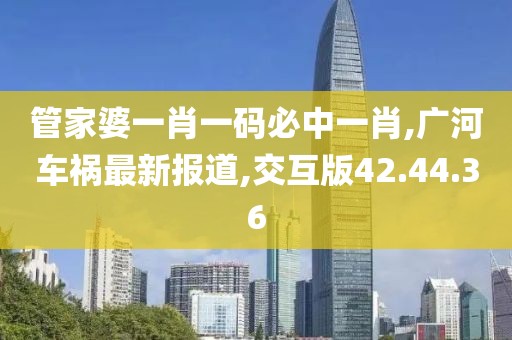 管家婆一肖一码必中一肖,广河车祸最新报道,交互版42.44.36