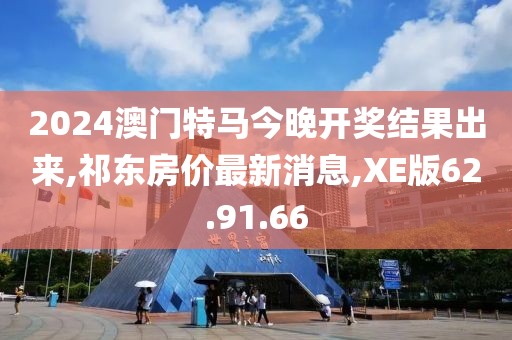 2024澳门特马今晚开奖结果出来,祁东房价最新消息,XE版62.91.66