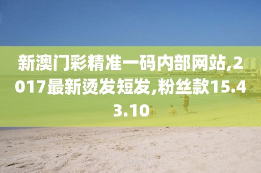 新澳门彩精准一码内部网站,2017最新烫发短发,粉丝款15.43.10