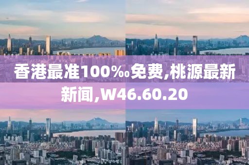香港最准100‰免费,桃源最新新闻,W46.60.20