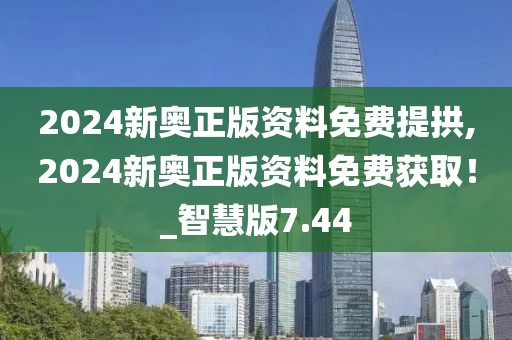 2024新奥正版资料免费提拱,2024新奥正版资料免费获取！_智慧版7.44