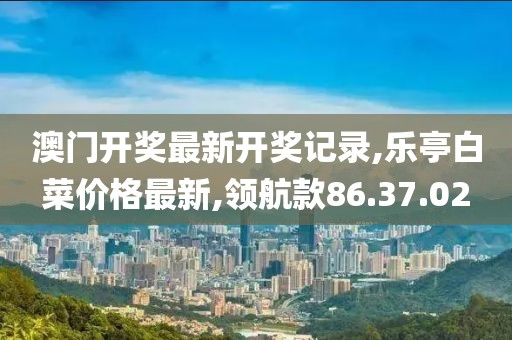 澳门开奖最新开奖记录,乐亭白菜价格最新,领航款86.37.02