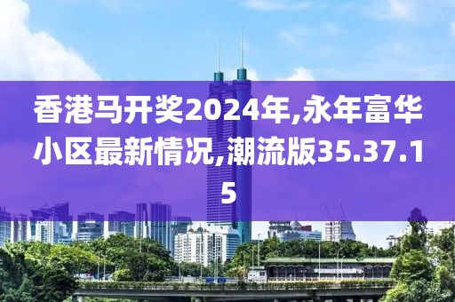 香港马开奖2024年,永年富华小区最新情况,潮流版35.37.15