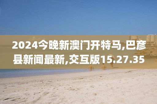 2024今晚新澳门开特马,巴彦县新闻最新,交互版15.27.35