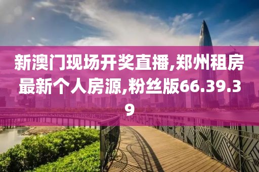 新澳门现场开奖直播,郑州租房最新个人房源,粉丝版66.39.39
