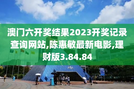 澳门六开奖结果2023开奖记录查询网站,陈惠敏最新电影,理财版3.84.84