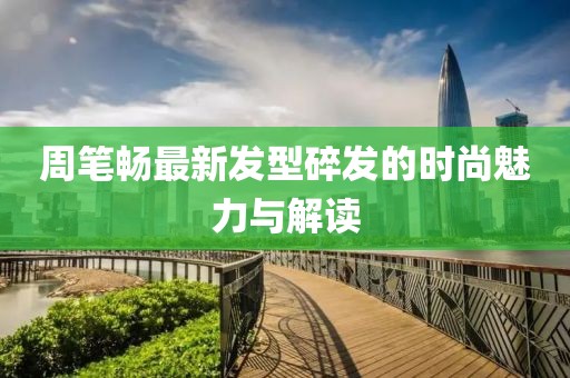 周笔畅最新发型碎发的时尚魅力与解读