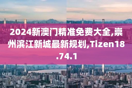 2024新澳门精准免费大全,崇州滨江新城最新规划,Tizen18.74.1