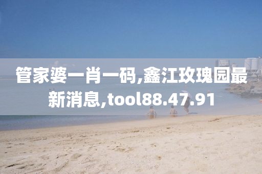 管家婆一肖一码,鑫江玫瑰园最新消息,tool88.47.91