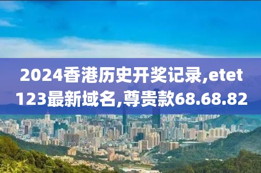 2024香港历史开奖记录,etet123最新域名,尊贵款68.68.82