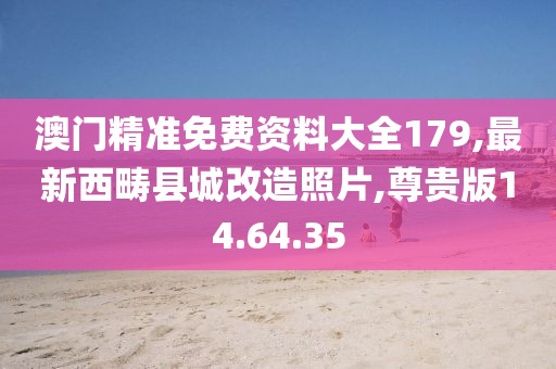 澳门精准免费资料大全179,最新西畴县城改造照片,尊贵版14.64.35