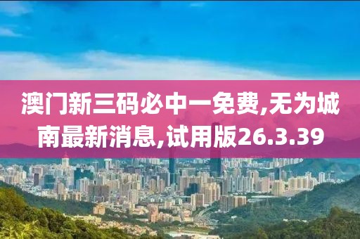澳门新三码必中一免费,无为城南最新消息,试用版26.3.39