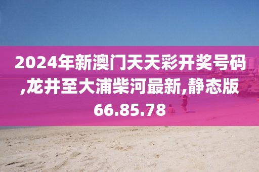 2024年新澳门天天彩开奖号码,龙井至大浦柴河最新,静态版66.85.78