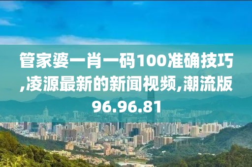 管家婆一肖一码100准确技巧,凌源最新的新闻视频,潮流版96.96.81