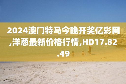 2024澳门特马今晚开奖亿彩网,洋葱最新价格行情,HD17.82.49