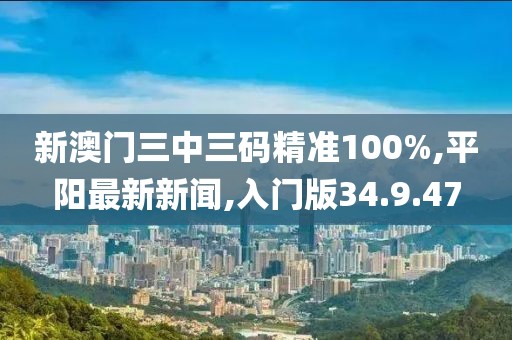 新澳门三中三码精准100%,平阳最新新闻,入门版34.9.47