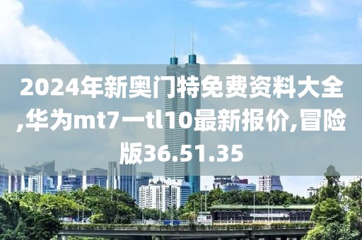 2024年新奥门特免费资料大全,华为mt7一tl10最新报价,冒险版36.51.35