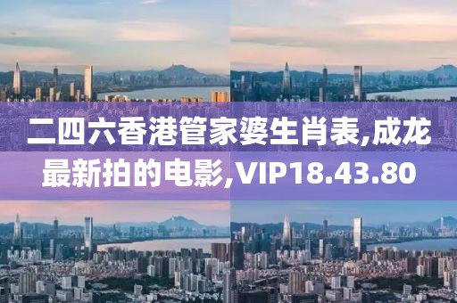 二四六香港管家婆生肖表,成龙最新拍的电影,VIP18.43.80