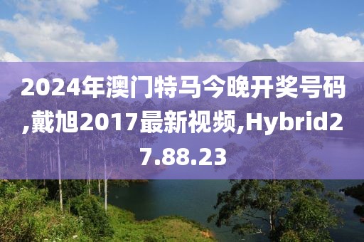 2024年澳门特马今晚开奖号码,戴旭2017最新视频,Hybrid27.88.23