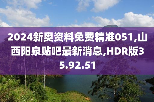 2024新奥资料免费精准051,山西阳泉贴吧最新消息,HDR版35.92.51